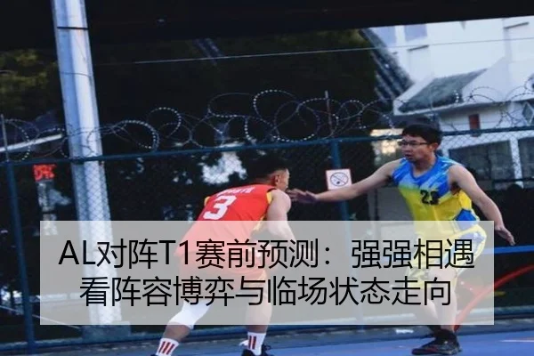 AL对阵T1赛前预测：强强相遇看阵容博弈与临场状态走向