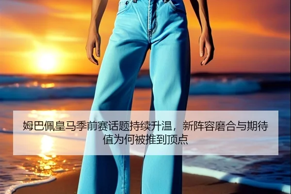姆巴佩皇马季前赛话题持续升温，新阵容磨合与期待值为何被推到顶点